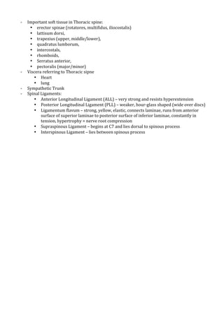 !
K

K
K
K

!
!

Important!soft!tissue!in!Thoracic!spine:!!
• erector!spinae!(rotatores,!multifidus,!iliocostalis)!
• lattisum!dorsi,!!
• trapezius!(upper,!middle/lower),!!
• quadratus!lumborum,!!
• intercostals,!!
• rhomboids,!!
• Serratus!anterior,!!
• pectoralis!(major/minor)!
Viscera!referring!to!Thoracic!sipne!
• Heart!
• lung!
Sympathetic!Trunk!
Spinal!Ligaments:!
• Anterior!Longitudinal!Ligament!(ALL)!–!very!strong!and!resists!hyperextension!
• Posterior!Longitudinal!Ligament!(PLL)!–!weaker,!hourKglass!shaped!(wide!over!discs)!
• Ligamentum!flavum!–!strong,!yellow,!elastic,!connects!laminae,!runs!from!anterior!
surface!of!superior!laminae!to!posterior!surface!of!inferior!laminae,!constantly!in!
tension,!hypertrophy!=!nerve!root!compression!
• Supraspinous!Ligament!–!begins!at!C7!and!lies!dorsal!to!spinous!process!
• Interspinous!Ligament!–!lies!between!spinous!process!
!

 