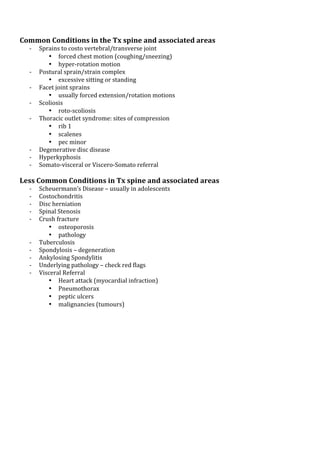 !
!

Common*Conditions*in*the*Tx*spine*and*associated*areas*
K
K
K
K
K

!

K
K
K

Sprains!to!costo!vertebral/transverse!joint!!
• forced!chest!motion!(coughing/sneezing)!
• hyperKrotation!motion!
Postural!sprain/strain!complex!!
• excessive!sitting!or!standing!
Facet!joint!sprains!!!
• usually!forced!extension/rotation!motions!
Scoliosis!!
• rotoKscoliosis!
Thoracic!outlet!syndrome:!sites!of!compression!
• rib!1!
• scalenes!
• pec!minor!!
Degenerative!disc!disease!
Hyperkyphosis!
SomatoKvisceral!or!VisceroKSomato!referral!

Less*Common*Conditions*in*Tx*spine*and*associated*areas*
K
K
K
K
K

K
K
K
K
K

!
!
!

Scheuermann’s!Disease!–!usually!in!adolescents!
Costochondritis!
Disc!herniation!
Spinal!Stenosis!
Crush!fracture!
• osteoporosis!
• pathology!
Tuberculosis!
Spondylosis!–!degeneration!
Ankylosing!Spondylitis!
Underlying!pathology!–!check!red!flags!
Visceral!Referral!!
• Heart!attack!(myocardial!infraction)!
• Pneumothorax!
• peptic!ulcers!
• malignancies!(tumours)!
!

 