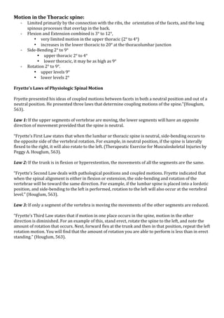 Motion*in*the*Thoracic*spine:*
K
K
K
K

Limited!primarily!by!the!connection!with!the!ribs,!the!!orientation!of!the!facets,!and!the!long!
spinous!processes!that!overlap!in!the!back.!!
Flexion!and!Extension!combined!is!3°!to!12°,!
• very!limited!motion!in!the!upper!thoracic!(2°!to!4°)!!
• increases!in!the!lower!thoracic!to!20°!at!the!thoracolumbar!junction!!
SideKBending!2°!to!9°!!
• upper!thoracic!2°!to!4°!
• lower!thoracic,!it!may!be!as!high!as!9°!!
Rotation!2°!to!9°.!!
• upper!levels!9°!
• lower!levels!2°!

!
Fryette’s*Laws*of*Physiologic*Spinal*Motion!
!
Fryette!presented!his!ideas!of!coupled!motions!between!facets!in!both!a!neutral!position!and!out!of!a!
neutral!position.!He!presented!three!laws!that!determine!coupling!motions!of!the!spine.”(Houglum,!
563).!
!
Law$1:!If!the!upper!segments!of!vertebrae!are!moving,!the!lower!segments!will!have!an!opposite!
direction!of!movement!provided!that*the!spine!is!neutral.!
!
“Fryette’s!First!Law!states!that!when!the!lumbar!or!thoracic!spine!is!neutral,!sideKbending!occurs!to!
the!opposite!side!of!the!vertebral!rotation.!For!example,!in!neutral!position,!if!the!spine!is!laterally!
flexed!to!the!right,!it!will!also!rotate!to!the!left.!(Therapeutic!Exercise!for!Musculoskeletal!Injuries!by!
Peggy!A.!Houglum,!563).!
!
Law$2:!If!the!trunk!is!in!flexion!or!hyperextention,!the!movements!of!all!the!segments!are!the!same.!
!
“Fryette’s!Second!Law!deals!with!pathological!positions!and!coupled!motions.!Fryette!indicated!that!
when!the!spinal!alignment!is!either!in!flexion!or!extension,!the!sideKbending!and!rotation!of!the!
vertebrae!will!be!toward!the!same!direction.!For!example,!if!the!lumbar!spine!is!placed!into!a!lordotic!
position,!and!sideKbending!to!the!left!is!performed,!rotation!to!the!left!will!also!occur!at!the!vertebral!
level.”!(Houglum,!563).!
!
Law$3:!If!only!a!segment!of!the!vertebra!is!moving!the!movements!of!the!other!segments!are!reduced.!
!
“Fryette’s!Third!Law!states!that!if!motion!in!one!place!occurs!in!the!spine,!motion!in!the!other!
direction!is!diminished.!For!an!example!of!this,!stand!erect,!rotate!the!spine!to!the!left,!and!note!the!
amount!of!rotation!that!occurs.!Next,!forward!flex!at!the!trunk!and!then!in!that!position,!repeat!the!left!
rotation!motion.!You!will!find!that!the!amount!of!rotation!you!are!able!to!perform!is!less!than!in!erect!
standing.”!(Houglum,!563).!
!

*

*

 