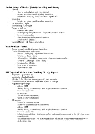 Active*Range*of*Motion*(ROM)–*Standing*and*Sitting*
K

K
K
K
K

K

Flexion!
• view!in!sagittal!plane!and!from!behind!
• look!for!rotations!or!sidebending!on!motion!
• look!for!rib!humping!between!left!and!right!sides!
Extension!!
• look!for!rotations!or!sidebending!on!motion!
Rotation!–!Left/Right!
Sidebending!–!Left/Right!
Things!to!look!for!
• Observe!pivot!points!
• Looking!for!joint!dysfunction!–!segments!with!less!motion!!
• Reduction!in!motion!
• Identify!segments!that!move!in!groups!
• Reproduction!of!pain!
Scapula!Motion!–!GH!flexion/abduction!
!

Passive*ROM*L*seated*
K
K

!

Should!be!performed!in!the!seated!position!
Test!in!all!motions!and!feel!end!feel!
• Flexion!–!springing!–!ligamentous/muscular!
• Extension!–!hard!–!bony!
• Sidebending!K!Left/Right!K!!springing!–!ligamentous/muscular!
• Rotation!K!Left/Right!K!!hard!–!bony!
• Reproduction!of!pain!
• Restriction!of!movement!
• Incorrect!End!Feel!!

Rib*Cage*and*Rib*Motion*–*Standing,*Sitting,*Supine*
K
K
K
K
K

K

*

Upper!ribs!–!pump!handle!
Lower!ribs!–!bucket!handle!
Rib!11K12!ribs!(floating)!–!moves!anterior!and!posterior!
Examine!anterior,!posterior!and!lateral!aspect!of!rib!cage!
Palpate!along!rib!angle!
• Altered!ROM!
• Feeling!for!any!restriction!on!both!inspiration!and!expiration!
• Tenderness!and!pain!
• Asymmetry!
• Tissue!texture!abnormality!
• Width!of!intercostal!space!
Rib!motion!
• Patient!breathes!as!normal!
• Examiner!assess!motion!in!all!position!
• Altered!ROM!
• Feeling!for!any!restriction!on!both!inspiration!and!expiration!
• Tenderness!and!pain!
• Inhalation!restriction!–!rib!that!stops!first!on!inhalation!compared!to!the!rib!below!or!on!
the!other!side!
• Exhalation!restriction!–!rib!that!stops!first!on!exhalation!compared!to!the!rib!below!or!
on!the!other!side!

*

 
