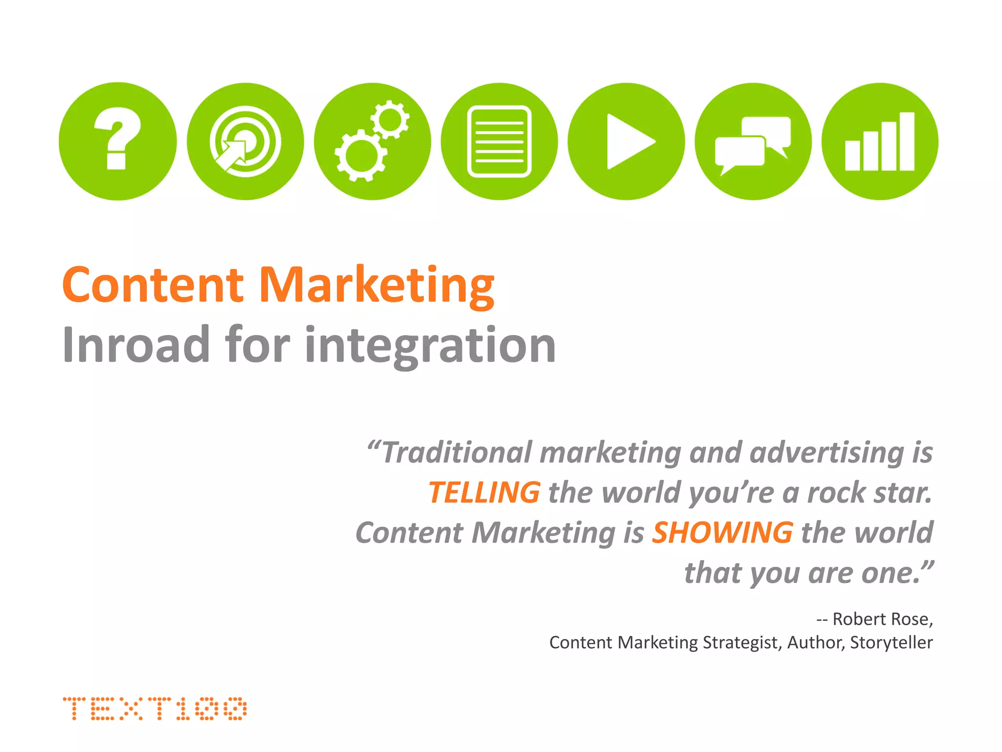 Content Marketing
Inroad for integration
“Traditional marketing and advertising is
TELLING the world you’re a rock star.
Content Marketing is SHOWING the world
that you are one.”
-- Robert Rose,
Content Marketing Strategist, Author, Storyteller
 