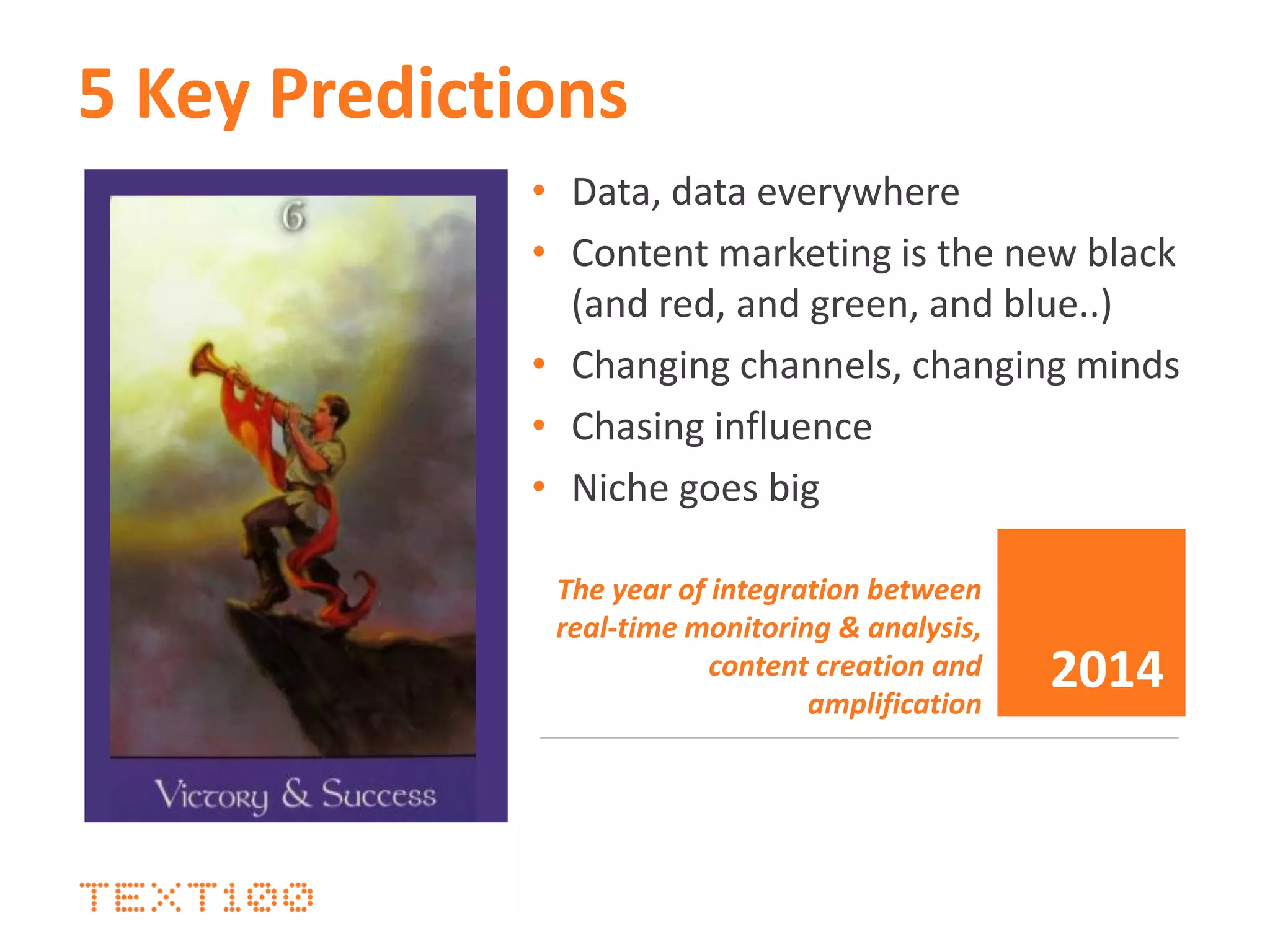 5 Key Predictions
• Data, data everywhere
• Content marketing is the new black
(and red, and green, and blue..)
• Changing channels, changing minds
• Chasing influence
• Niche goes big
The year of integration between
real-time monitoring & analysis,
content creation and
amplification
2014
 