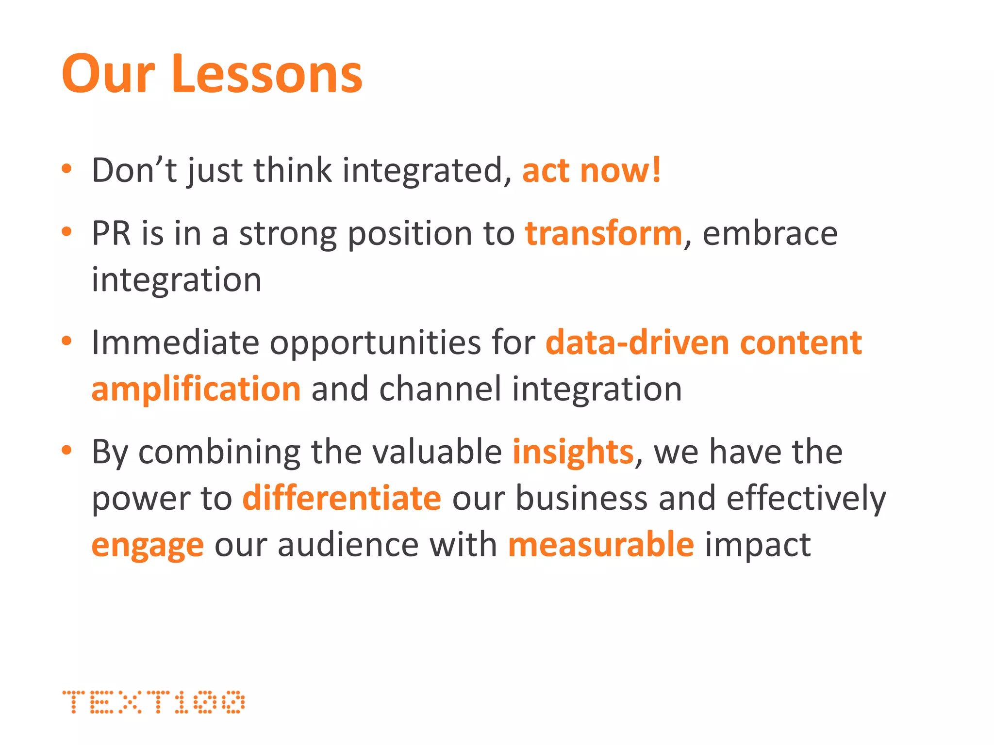 Our Lessons
• Don’t just think integrated, act now!
• PR is in a strong position to transform, embrace
integration
• Immediate opportunities for data-driven content
amplification and channel integration
• By combining the valuable insights, we have the
power to differentiate our business and effectively
engage our audience with measurable impact
 