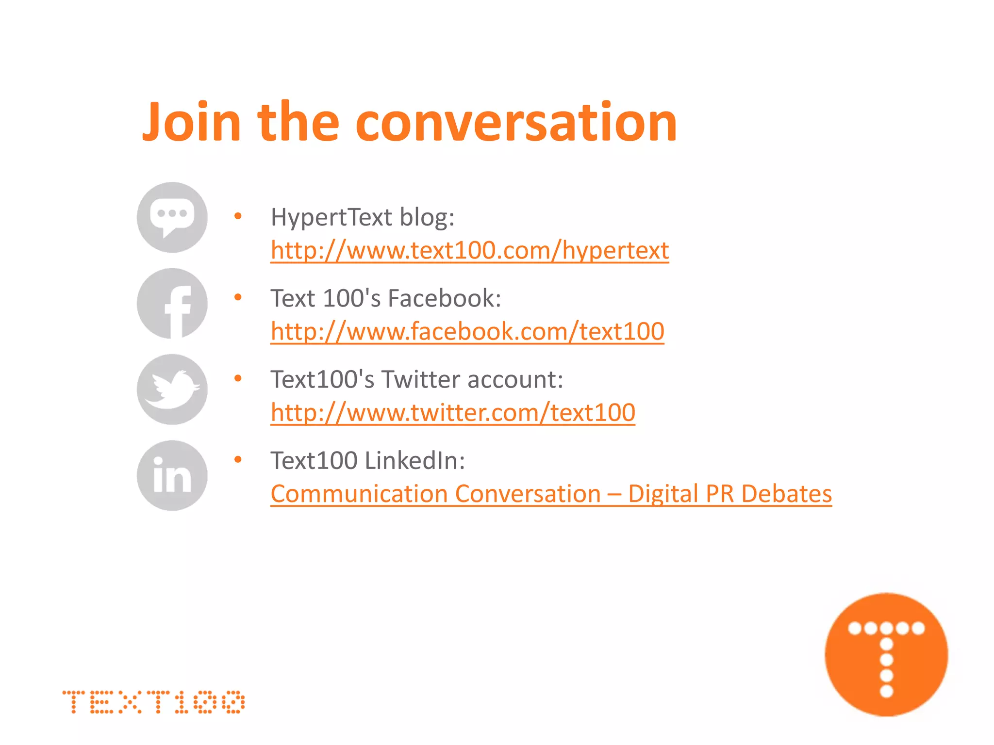 • HypertText blog:
http://www.text100.com/hypertext
• Text 100's Facebook:
http://www.facebook.com/text100
• Text100's Twitter account:
http://www.twitter.com/text100
• Text100 LinkedIn:
Communication Conversation – Digital PR Debates
Join the conversation
 