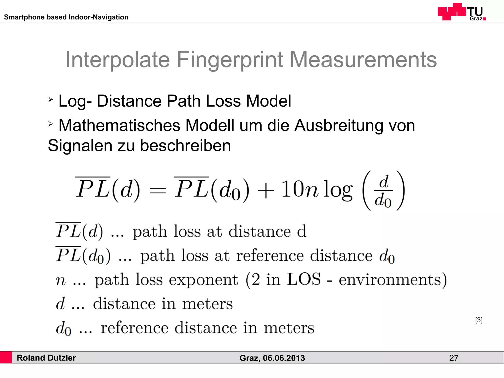 Smartphone based Indoor-Navigation
Roland Dutzler Graz, 06.06.2013 27
Interpolate Fingerprint Measurements
➢
Log- Distance Path Loss Model
➢
Mathematisches Modell um die Ausbreitung von
Signalen zu beschreiben
[3]
 