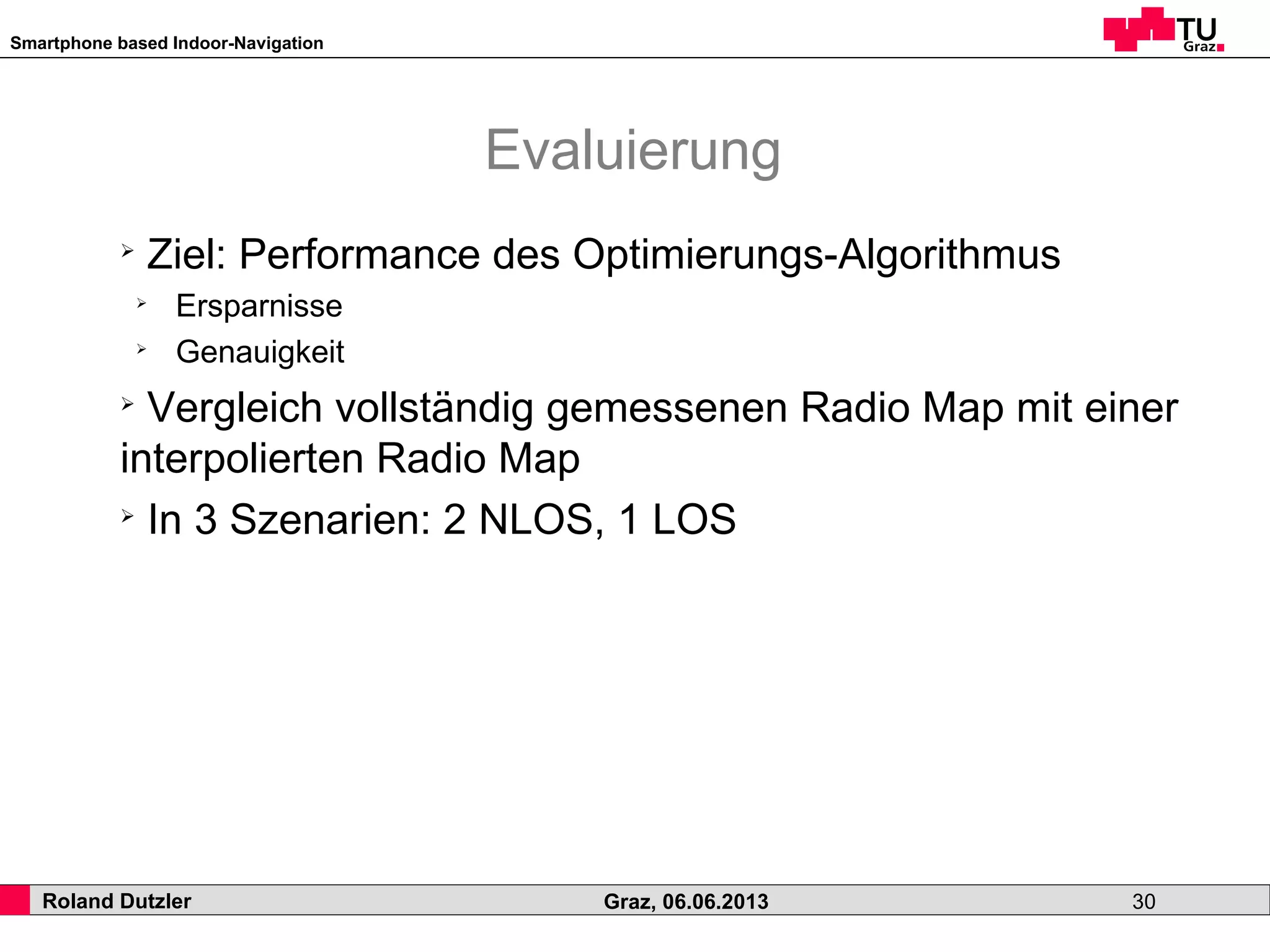 Smartphone based Indoor-Navigation
Roland Dutzler Graz, 06.06.2013 30
Evaluierung
➢
Ziel: Performance des Optimierungs-Algorithmus
➢
Ersparnisse
➢
Genauigkeit
➢
Vergleich vollständig gemessenen Radio Map mit einer
interpolierten Radio Map
➢
In 3 Szenarien: 2 NLOS, 1 LOS
 