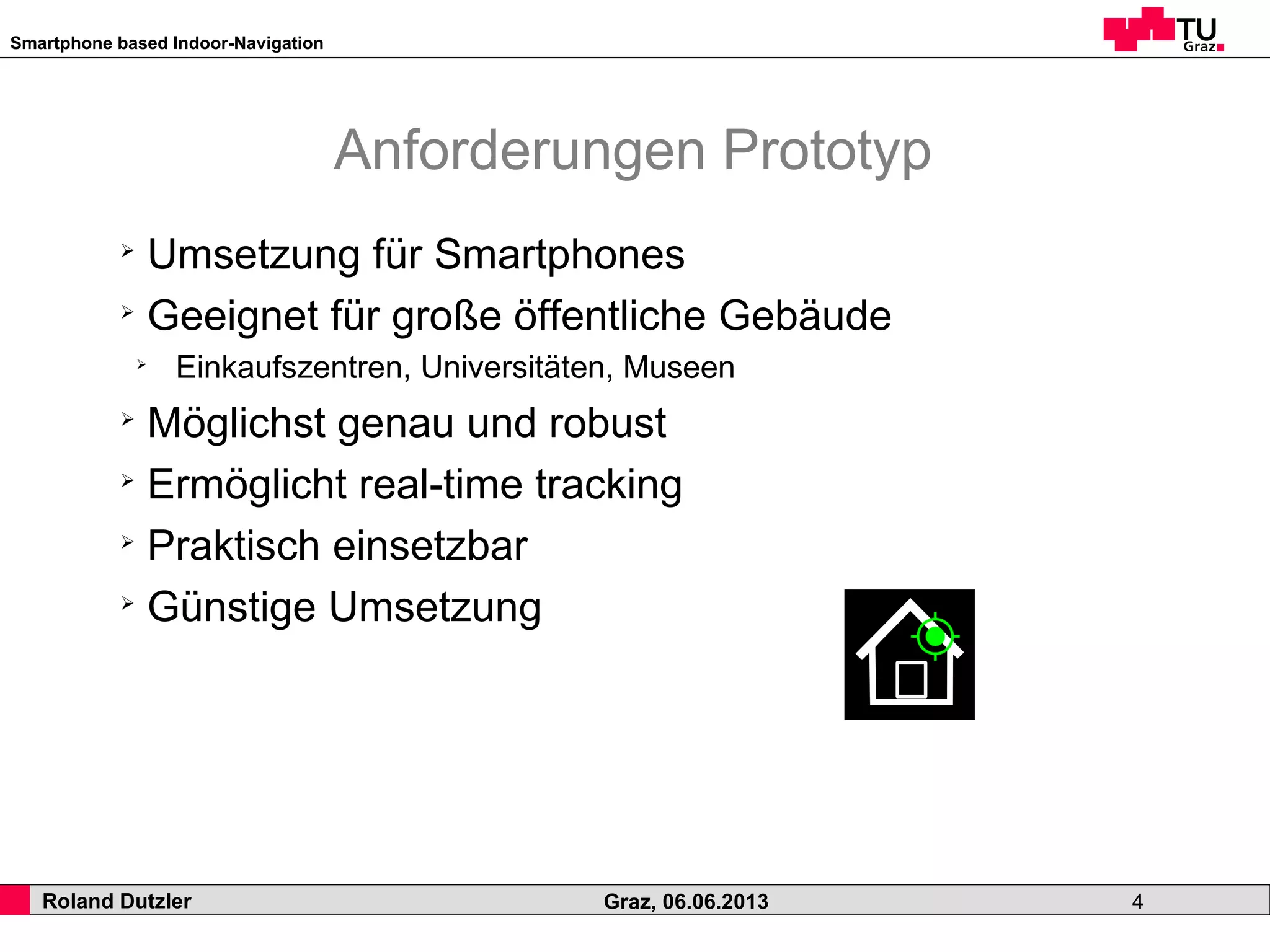 Smartphone based Indoor-Navigation
Roland Dutzler Graz, 06.06.2013 4
Anforderungen Prototyp
➢
Umsetzung für Smartphones
➢
Geeignet für große öffentliche Gebäude
➢
Einkaufszentren, Universitäten, Museen
➢
Möglichst genau und robust
➢
Ermöglicht real-time tracking
➢
Praktisch einsetzbar
➢
Günstige Umsetzung
 