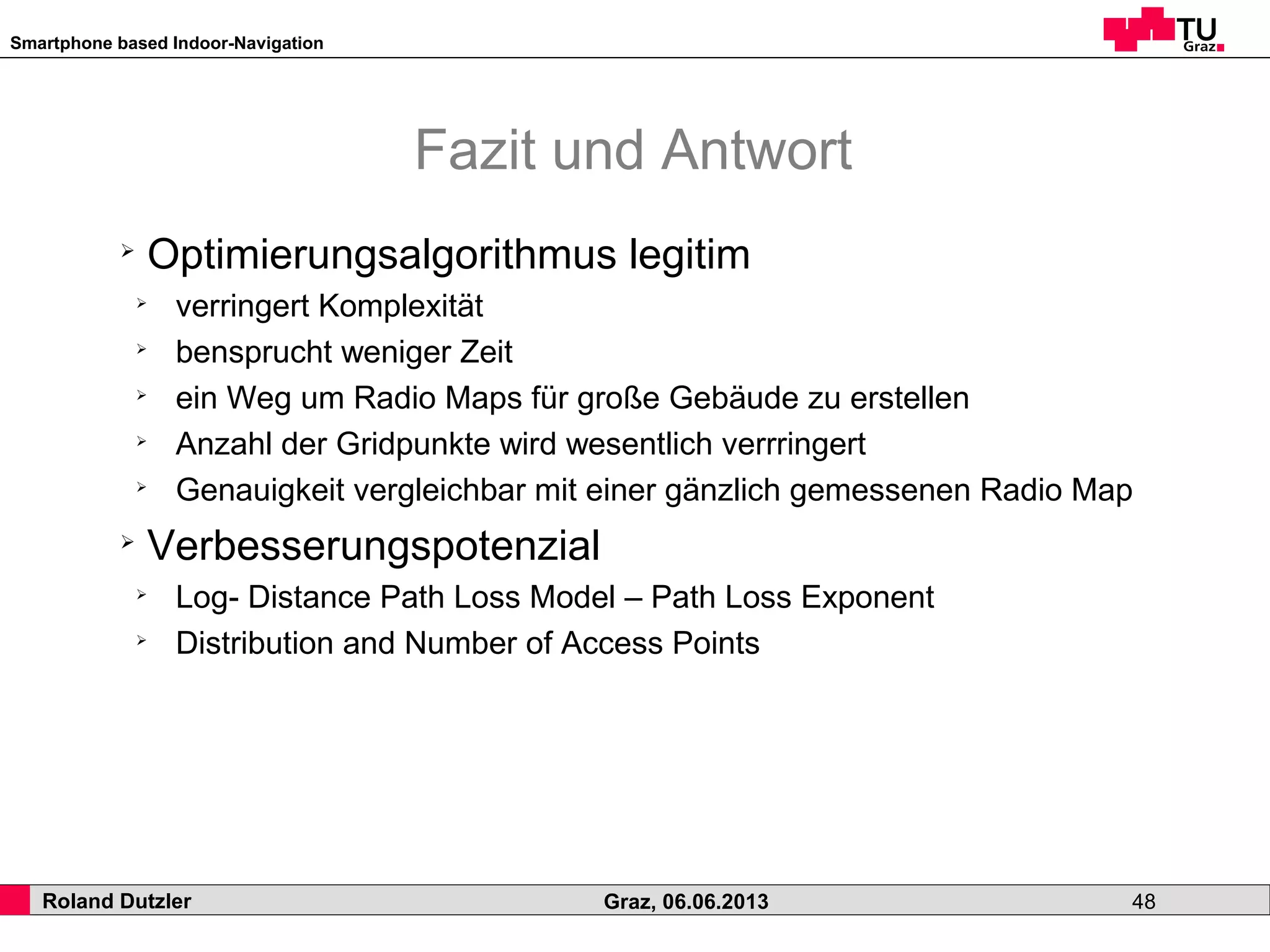 Smartphone based Indoor-Navigation
Roland Dutzler Graz, 06.06.2013 48
Fazit und Antwort
➢
Optimierungsalgorithmus legitim
➢
verringert Komplexität
➢
bensprucht weniger Zeit
➢
ein Weg um Radio Maps für große Gebäude zu erstellen
➢
Anzahl der Gridpunkte wird wesentlich verrringert
➢
Genauigkeit vergleichbar mit einer gänzlich gemessenen Radio Map
➢
Verbesserungspotenzial
➢
Log- Distance Path Loss Model – Path Loss Exponent
➢
Distribution and Number of Access Points
 