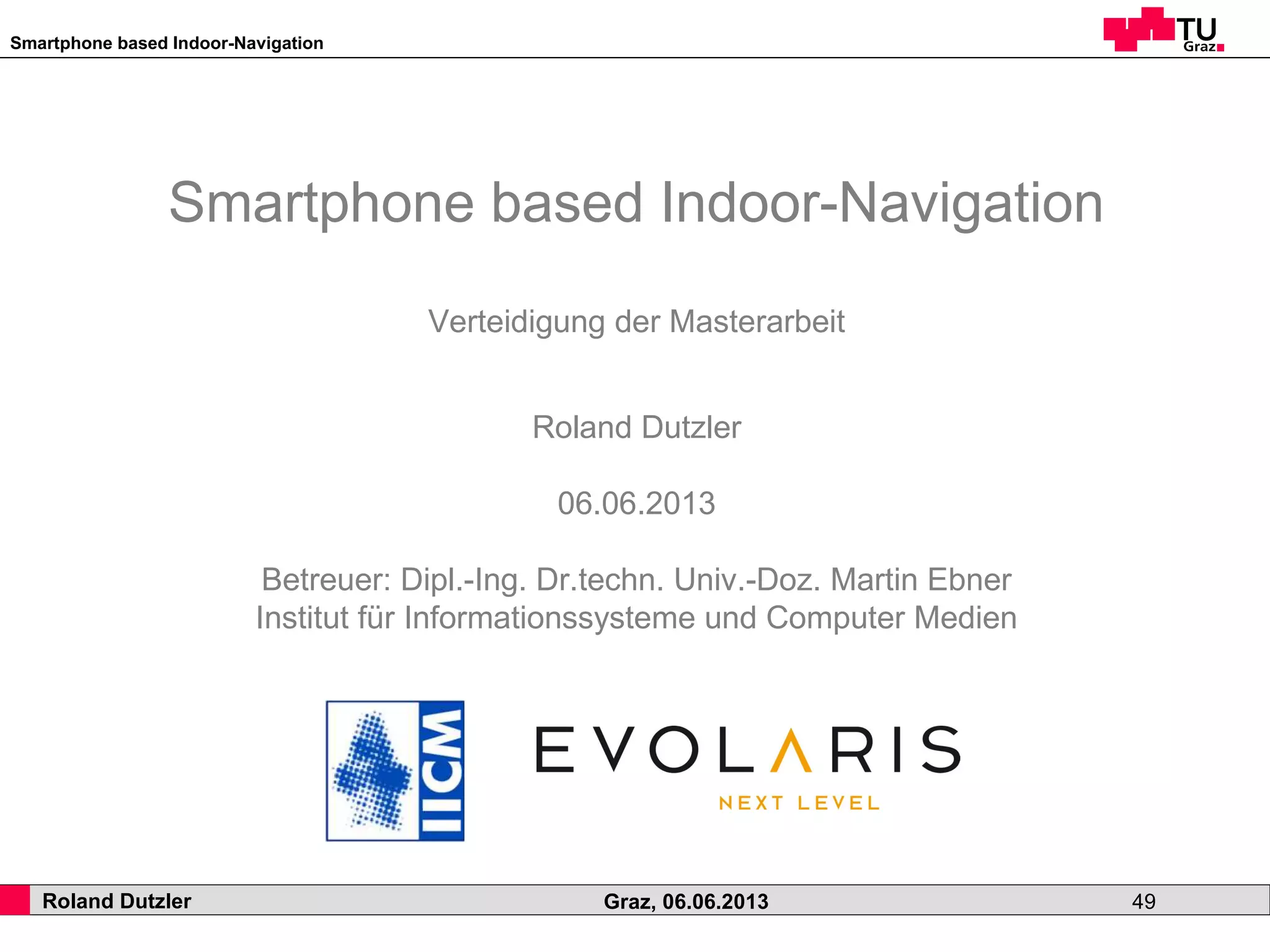 Smartphone based Indoor-Navigation
Roland Dutzler Graz, 06.06.2013 49
Smartphone based Indoor-Navigation
Verteidigung der Masterarbeit
Roland Dutzler
06.06.2013
Betreuer: Dipl.-Ing. Dr.techn. Univ.-Doz. Martin Ebner
Institut für Informationssysteme und Computer Medien
 