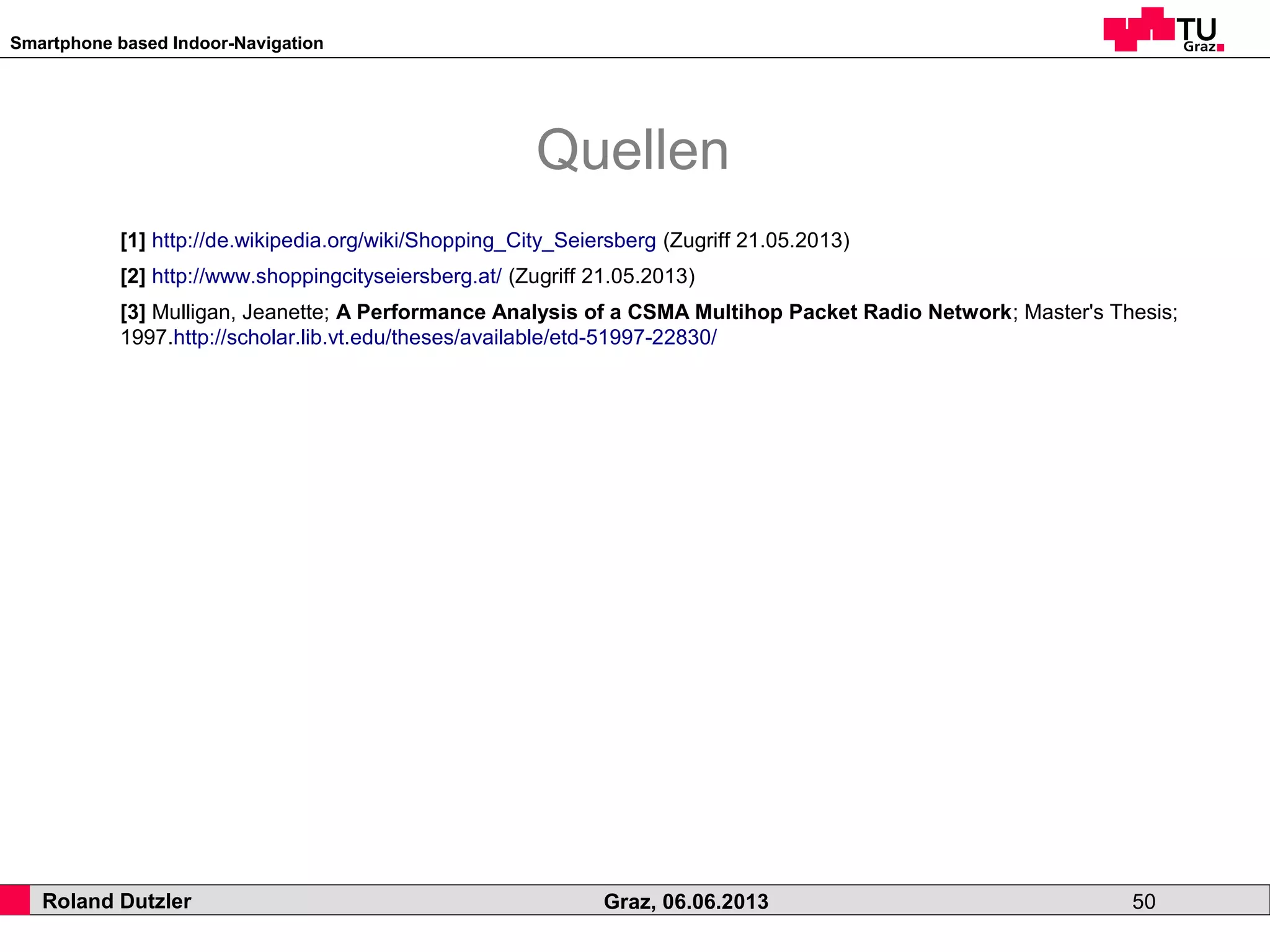 Smartphone based Indoor-Navigation
Roland Dutzler Graz, 06.06.2013 50
Quellen
[1] http://de.wikipedia.org/wiki/Shopping_City_Seiersberg (Zugriff 21.05.2013)
[2] http://www.shoppingcityseiersberg.at/ (Zugriff 21.05.2013)
[3] Mulligan, Jeanette; A Performance Analysis of a CSMA Multihop Packet Radio Network; Master's Thesis;
1997.http://scholar.lib.vt.edu/theses/available/etd-51997-22830/
 