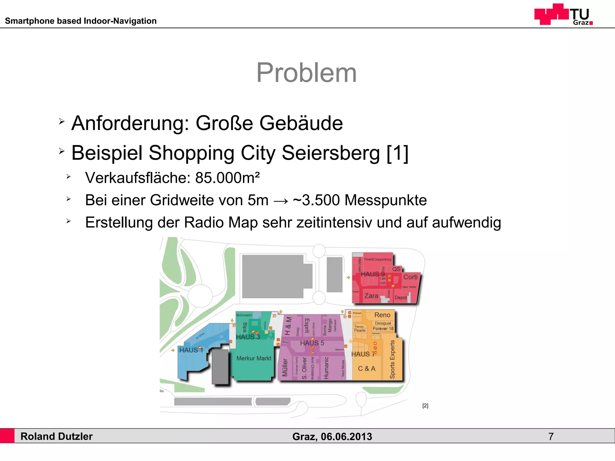 Smartphone based Indoor-Navigation
Roland Dutzler Graz, 06.06.2013 7
Problem
➢
Anforderung: Große Gebäude
➢
Beispiel Shopping City Seiersberg [1]
➢
Verkaufsfläche: 85.000m²
➢
Bei einer Gridweite von 5m → ~3.500 Messpunkte
➢
Erstellung der Radio Map sehr zeitintensiv und auf aufwendig
[2]
 