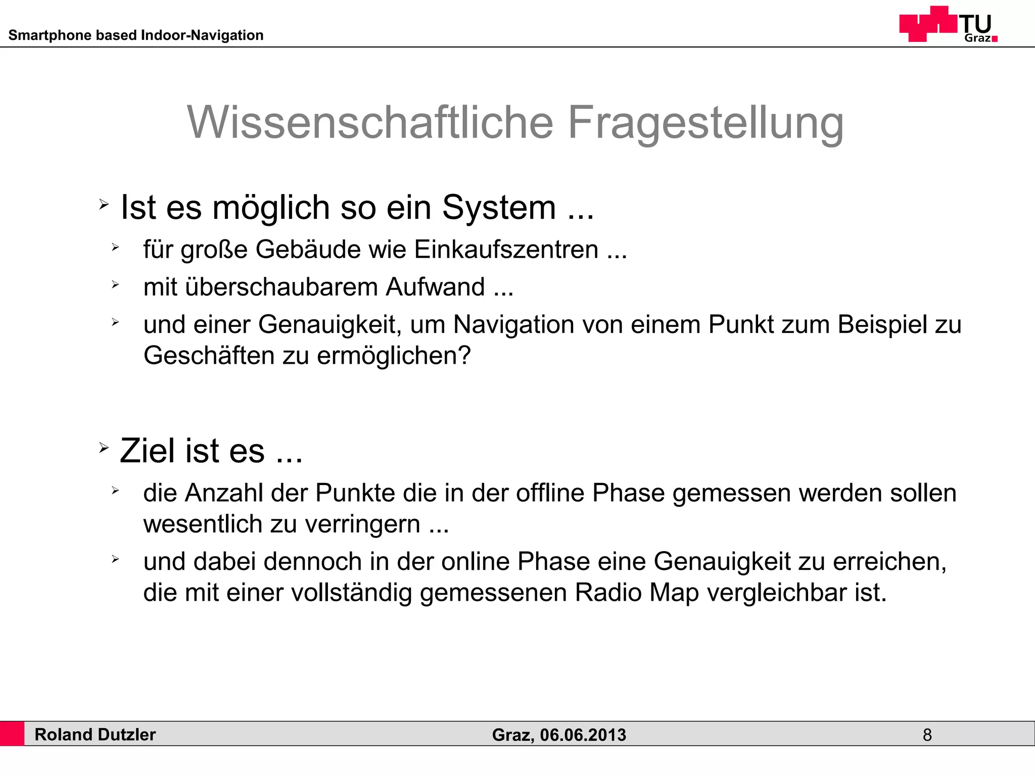 Smartphone based Indoor-Navigation
Roland Dutzler Graz, 06.06.2013 8
Wissenschaftliche Fragestellung
➢
Ist es möglich so ein System ...
➢
für große Gebäude wie Einkaufszentren ...
➢
mit überschaubarem Aufwand ...
➢
und einer Genauigkeit, um Navigation von einem Punkt zum Beispiel zu
Geschäften zu ermöglichen?
➢
Ziel ist es ...
➢
die Anzahl der Punkte die in der offline Phase gemessen werden sollen
wesentlich zu verringern ...
➢
und dabei dennoch in der online Phase eine Genauigkeit zu erreichen,
die mit einer vollständig gemessenen Radio Map vergleichbar ist.
 