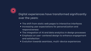 Digital experiences have transformed significantly
over the years:
The shift from static web pages to interactive interfaces
Increasing user expectations for personalization and
responsiveness
The integration of AI and data analytics in design processes
Emphasis on user-centered design to enhance engagement
and satisfaction
Evolution towards seamless, multi-device experiences
 