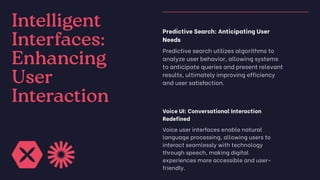 Intelligent
Interfaces:
Enhancing
User
Interaction
Predictive Search: Anticipating User
Needs
Predictive search utilizes algorithms to
analyze user behavior, allowing systems
to anticipate queries and present relevant
results, ultimately improving efficiency
and user satisfaction.
Voice UI: Conversational Interaction
Redefined
Voice user interfaces enable natural
language processing, allowing users to
interact seamlessly with technology
through speech, making digital
experiences more accessible and user-
friendly.
 