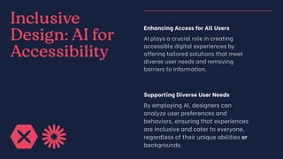 Inclusive
Design: AI for
Accessibility
Enhancing Access for All Users
AI plays a crucial role in creating
accessible digital experiences by
offering tailored solutions that meet
diverse user needs and removing
barriers to information.
Supporting Diverse User Needs
By employing AI, designers can
analyze user preferences and
behaviors, ensuring that experiences
are inclusive and cater to everyone,
regardless of their unique abilities or
backgrounds.
 