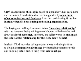 CRM is a  business philosophy  based on upon individual customers  and customised products and services supported by  open lines  of communication and feedback  from the participating firms that  mutually benefit both buying and selling organisations . The buying and selling firms enter into a  “learning relationship ”,  with the customer being willing to collaborate with the seller and  grow as a  loyal customer . In return,, the seller works to  maximize  the value of the relationship for the customer’s benefit . In short, CRM provides selling organisations with the platform  to obtain a  competitive advantage  by embracing customer needs  and building  value-driven long-term relationships . 