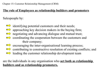 Chapter 15: Customer Relationship Management (CRM) The role of Employees as relationship builders and promoters Salespeople by: identifying potential customers and their needs; approaching key decision makers in the buying firm; negotiating and advancing dialogue and mutual trust; coordinating the cooperation between the customers and  their company; encouraging the inter-organisational learning process;  contributing to constructive resolution of existing conflicts; and leading the customer relationship development team are the individuals in any organisation who  act both as relationship  builders and as relationship promoters. 