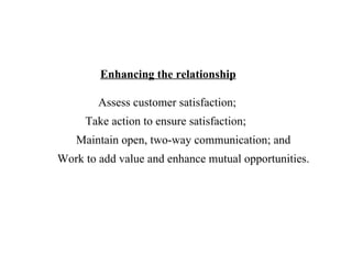 Enhancing the relationship Assess customer satisfaction; Take action to ensure satisfaction; Maintain open, two-way communication; and Work to add value and enhance mutual opportunities. 