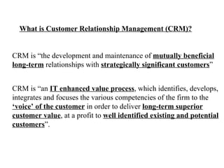 What is Customer Relationship Management (CRM)? CRM is “the development and maintenance of  mutually beneficial   long-term  relationships with  strategically significant customers ” CRM is “an  IT enhanced value process , which identifies, develops, integrates and focuses the various competencies of the firm to the ‘ voice’ of the customer  in order to deliver  long-term superior customer value , at a profit to  well identified existing and potential customers ”. 