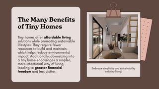 Tiny homes offer affordable living
solutions while promoting sustainable
lifestyles. They require fewer
resources to build and maintain,
which helps reduce environmental
impact. Additionally, downsizing into
a tiny home encourages a simpler,
more intentional way of living,
leading to greater financial
freedom and less clutter.
The Many Benefits
of Tiny Homes
Embrace simplicity and sustainability
with tiny living!
 