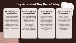 Key Aspects of Tiny Home Living
Tiny homes offer a cost-
effective alternative to
traditional housing, making
homeownership accessible
for many Australians. Lower
build costs and minimal
upkeep expenses mean
that homeowners can invest
in their futures while
enjoying a simpler lifestyle.
Affordability and
Accessibility
Many tiny homes are
mobile, giving owners the
freedom to travel and
relocate without losing
their home. This flexibility
allows individuals to
explore various locations
across Australia while
maintaining a sense of
stability in their living
situation.
Flexibility and
Mobility
These homes are designed
with sustainability in mind,
using eco-friendly materials
and energy-efficient
appliances. Tiny homes
often have a smaller
carbon footprint,
promoting a more
environmentally friendly
way of living that aligns
with Australia’s commitment
to conservation.
Sustainability and
Eco-Friendliness
Living in tiny home
communities fosters a
strong sense of connection
among residents. Shared
values and communal
spaces encourage social
interactions, creating
supportive networks that
enhance the overall living
experience for tiny
homeowners.
Community and
Connection
 