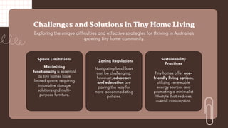 Exploring the unique difficulties and effective strategies for thriving in Australia’s
growing tiny home community.
Challenges and Solutions in Tiny Home Living
Space Limitations
Maximizing
functionality is essential
as tiny homes have
limited space, requiring
innovative storage
solutions and multi-
purpose furniture.
Navigating local laws
can be challenging;
however, advocacy
and education are
paving the way for
more accommodating
policies.
Sustainability
Practices
Tiny homes offer eco-
friendly living options,
utilizing renewable
energy sources and
promoting a minimalist
lifestyle that reduces
overall consumption.
Zoning Regulations
 