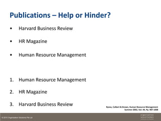 Publications – Help or Hinder?
         •          Harvard Business Review

         •          HR Magazine

         •          Human Resource Management



         1. Human Resource Management

         2. HR Magazine

         3. Harvard Business Review             Rynes, Colbert & Brown, Human Resource Management
                                                                   Summer 2002, Vol. 44, Pp. 987-1008


© 2010 Organisation Solutions Pte Ltd
 