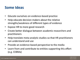 Some Ideas

         • Educate ourselves on evidence-based practice
         • Help educate decision makers about the relative
           strengths/weakness of different types of evidence
         • Expose HR to more good research
         • Create better dialogue between academic researchers and
           practitioners
         • Help translate meta-analytic studies so that HR practitioners
           can understand and use
         • Provide an evidence-based perspective to the media
         • Learn from and contribute to entities supporting this effort
           (e.g. CEBMa)

© 2010 Organisation Solutions Pte Ltd
 