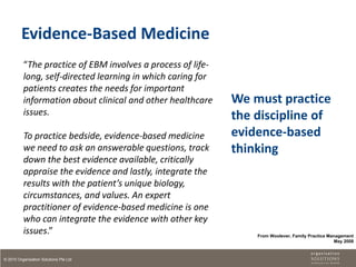 Evidence-Based Medicine
          “The practice of EBM involves a process of life-
          long, self-directed learning in which caring for
          patients creates the needs for important
          information about clinical and other healthcare    We must practice
          issues.                                            the discipline of
          To practice bedside, evidence-based medicine       evidence-based
          we need to ask an answerable questions, track      thinking
          down the best evidence available, critically
          appraise the evidence and lastly, integrate the
          results with the patient’s unique biology,
          circumstances, and values. An expert
          practitioner of evidence-based medicine is one
          who can integrate the evidence with other key
          issues.”                                               From Woolever, Family Practice Management
                                                                                                  May 2008



© 2010 Organisation Solutions Pte Ltd
 
