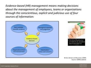 Evidence-based (HR) management means making decisions
         about the management of employees, teams or organizations
         through the conscientious, explicit and judicious use of four
         sources of information:




                                                        Briner, Denver and Rousseau (2009)
                                                                    Source: CEBMa website



© 2010 Organisation Solutions Pte Ltd
 
