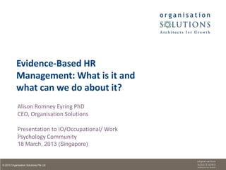 Evidence-Based HR
            Management: What is it and
            what can we do about it?
            Alison Romney Eyring PhD
            CEO, Organisation Solutions

            Presentation to IO/Occupational/ Work
            Psychology Community
            18 March, 2013 (Singapore)


© 2010 Organisation Solutions Pte Ltd
 