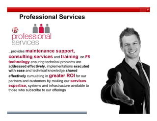 37



      Professional Services




…provides maintenance
 p                   support,
                        pp ,
consulting services and training          on F5
technology ensuring technical problems are
addressed effectively, implementations executed
                    y     p
with ease and technical knowledge shared
effectively cumulating in greater ROI for our
partners and customers by making our services
expertise, systems and infrastructure available to
those who subscribe to our offerings
 