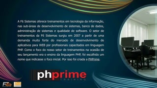 A F6 Sistemas oferece treinamentos em tecnologia da informação,
nas sub-áreas de desenvolvimento de sistemas, banco de dados,
administração de sistemas e qualidade de software. O setor de
treinamentos da F6 Sistemas surgiu em 2007 a partir de uma
demanda muito forte do mercado de desenvolvimento de
aplicativos para WEB por profissionais capacitados em linguagem
PHP. Como o foco do nosso setor de treinamentos na ocasião de
seu lançamento era o ensino da linguagem PHP, foi escolhido um
nome que indicasse o foco inicial. Por isso foi criada a PHPrime.
 
