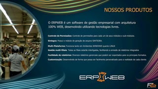NOSSOS PRODUTOS

O ERPWEB é um software de gestão empresarial com arquitetura
100% WEB, desenvolvido utilizando tecnologias livres.

Controle de Permissões: Controle de permissões para cada um de seus módulos e sub-módulos.

Sintegra: Possui o módulo de geração de arquivo SINTEGRA.

Multi-Plataforma: Funciona tanto em Ambientes WINDOWS quanto LINUX

Gestão multi-filiais: Todas as filiais estarão interligadas, facilitando a emissão de relatórios integrados

Facilidade de relatórios: Diversos relatórios gerenciais que podem ser exportados para os principais formatos.

Customização: Desenvolvido de forma que possa ser facilmente personalizado para a realidade de cada cliente.
 