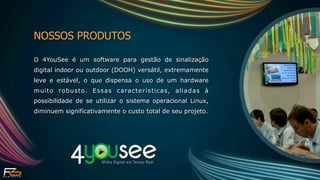 NOSSOS PRODUTOS

O 4YouSee é um software para gestão de sinalização
digital indoor ou outdoor (DOOH) versátil, extremamente
leve e estável, o que dispensa o uso de um hardware
muito robusto. Essas características, aliadas à
possibilidade de se utilizar o sistema operacional Linux,
diminuem significativamente o custo total de seu projeto.
 