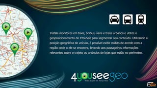 Instale monitores em táxis, ônibus, vans e trens urbanos e utilize o
geoposicionamento do 4YouSee para segmentar seu conteúdo. Utilizando a
posição geográfica do veículo, é possível exibir mídias de acordo com a
região onde o ele se encontra, levando aos passageiros informações
relevantes sobre o trajeto ou anúncios de lojas que estão no perímetro.
 