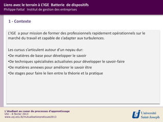 Liens avec le terrain à L’IGE Batterie de dispositifs
Philippe Fattal Institut de gestion des entreprises


   1 - Contexte

  L’IGE a pour mission de former des professionnels rapidement opérationnels sur le
  marché du travail et capable de s’adapter aux turbulences.

  Les cursus s’articulent autour d’un noyau dur:
  •De matières de base pour développer le savoir
  •De techniques spécialisées actualisées pour développer le savoir-faire
  •De matières annexes pour améliorer le savoir être
  •De stages pour faire le lien entre la théorie et la pratique
 