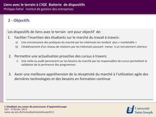 Liens avec le terrain à L’IGE Batterie de dispositifs
Philippe Fattal Institut de gestion des entreprises


   2 - Objectifs

  Les dispositifs de liens avec le terrain ont pour objectif de:
  1. Faciliter l’insertion des étudiants sur le marché du travail à travers:
        a)   Une connaissance des pratiques du marché par les intéressés les rendant plus « marketable »
        b)   L’établissement d’un réseau de relations par les intéressés pouvant mener à un recrutement ultérieur


   2. Permettre une actualisation proactive des cursus à travers:
         1. Une veille ou audit permanent sur les besoins du marché par les responsables de cursus permettant la
            validation de la pertinence des programmes .


   3. Avoir une meilleure appréhension de la réceptivité du marché à l’utilisation agile des
      dernières technologies et des besoins en formation continue
 