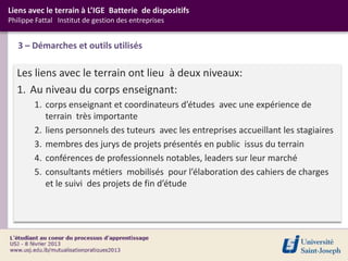 Liens avec le terrain à L’IGE Batterie de dispositifs
Philippe Fattal Institut de gestion des entreprises


   3 – Démarches et outils utilisés

  Les liens avec le terrain ont lieu à deux niveaux:
  1. Au niveau du corps enseignant:
        1. corps enseignant et coordinateurs d’études avec une expérience de
           terrain très importante
        2. liens personnels des tuteurs avec les entreprises accueillant les stagiaires
        3. membres des jurys de projets présentés en public issus du terrain
        4. conférences de professionnels notables, leaders sur leur marché
        5. consultants métiers mobilisés pour l’élaboration des cahiers de charges
           et le suivi des projets de fin d’étude
 