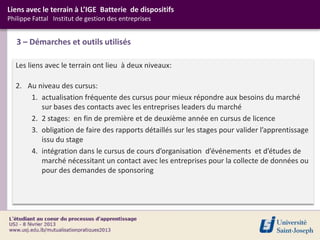 Liens avec le terrain à L’IGE Batterie de dispositifs
Philippe Fattal Institut de gestion des entreprises


   3 – Démarches et outils utilisés

  Les liens avec le terrain ont lieu à deux niveaux:

  2. Au niveau des cursus:
      1. actualisation fréquente des cursus pour mieux répondre aux besoins du marché
         sur bases des contacts avec les entreprises leaders du marché
      2. 2 stages: en fin de première et de deuxième année en cursus de licence
      3. obligation de faire des rapports détaillés sur les stages pour valider l’apprentissage
         issu du stage
      4. intégration dans le cursus de cours d’organisation d’événements et d’études de
         marché nécessitant un contact avec les entreprises pour la collecte de données ou
         pour des demandes de sponsoring
 