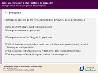 Liens avec le terrain à L’IGE Batterie de dispositifs
Philippe Fattal Institut de gestion des entreprises


   4 – Evaluation

  (Remarques, conseils, points forts, points faibles, difficultés, pistes de solution…)

  Enseignement adapté aux besoins du marché
  Enseignants recruteurs potentiels

  Enseignements parfois éloignés du générique

  Difficultés de recrutement de la perle rare qui allie succès professionnel, capacité
   d’enseigner et disponibilité
  Faiblesses des étudiants au niveau rédactionnel dans les rapports de stage
  Décalage temporel entre le stage et la rédaction des rapports
 