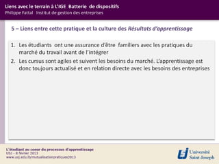 Liens avec le terrain à L’IGE Batterie de dispositifs
Philippe Fattal Institut de gestion des entreprises


   5 – Liens entre cette pratique et la culture des Résultats d’apprentissage

  1. Les étudiants ont une assurance d’être familiers avec les pratiques du
     marché du travail avant de l’intégrer
  2. Les cursus sont agiles et suivent les besoins du marché. L’apprentissage est
     donc toujours actualisé et en relation directe avec les besoins des entreprises
 