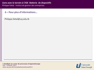 Liens avec le terrain à L’IGE Batterie de dispositifs
Philippe Fattal Institut de gestion des entreprises


   6 – Pour plus d’informations…

  Philippe.fattal@usj.edu.lb
 