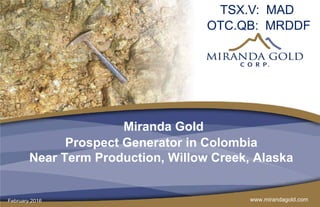 www.mirandagold.com
Miranda Gold
Prospect Generator in Colombia
Near Term Production, Willow Creek, Alaska
TSX.V: MAD
OTC.QB: MRDDF
February 2016
 