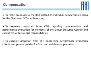 Compensation

 To make proposals to the BoD related to individual compensation plans
for the Chairman, CEO and Directors;

 To examine proposals from CEO regarding compensation and
performance evaluation for members of the Group Executive Council and
executives with strategic responsibilities;

 To examine proposals from CEO concerning performance evaluation
criteria and general policies for fixed and variable compensation.
 
