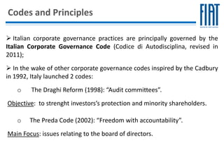 Codes and Principles

 Italian corporate governance practices are principally governed by the
Italian Corporate Governance Code (Codice di Autodisciplina, revised in
2011);
 In the wake of other corporate governance codes inspired by the Cadbury
in 1992, Italy launched 2 codes:
   o    The Draghi Reform (1998): “Audit committees”.
Objective: to strenght investors’s protection and minority shareholders.

   o    The Preda Code (2002): “Freedom with accountability”.
Main Focus: issues relating to the board of directors.
 