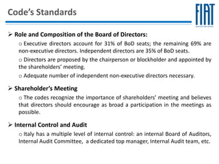 Code’s Standards

 Role and Composition of the Board of Directors:
   o Executive directors account for 31% of BoD seats; the remaining 69% are
   non-executive directors. Independent directors are 35% of BoD seats.
   o Directors are proposed by the chairperson or blockholder and appointed by
   the shareholders’ meeting.
   o Adequate number of independent non-executive directors necessary.

 Shareholder’s Meeting
   o The codes recognize the importance of shareholders’ meeting and believes
   that directors should encourage as broad a participation in the meetings as
   possible.

 Internal Control and Audit
   o Italy has a multiple level of internal control: an internal Board of Auditors,
   Internal Audit Committee, a dedicated top manager, Internal Audit team, etc.
 