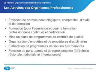 Le Rôle des Organismes Professionnels Comptables

Les Activités des Organismes Professionnels

• Émission de normes déontologiques, comptables, d’audit
et de formation
• Formation (pour l’admission et pour la formation
professionnelle continue) et certification
• Mise en place de programmes de contrôle de qualité
• Organisation d’enquêtes et de procédures disciplinaires
• Élaboration de programmes de soutien aux membres
• Fonction de porte-parole et de représentation (à l’échelle
régionale, nationale et internationale)

Page 10 | Confidential and Proprietary Information

 