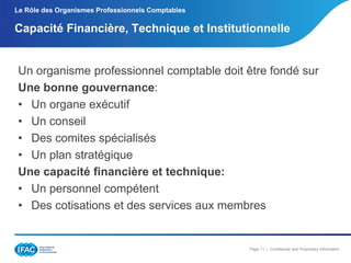 Le Rôle des Organismes Professionnels Comptables

Capacité Financière, Technique et Institutionnelle

Un organisme professionnel comptable doit être fondé sur
Une bonne gouvernance:
• Un organe exécutif
• Un conseil
• Des comites spécialisés
• Un plan stratégique
Une capacité financière et technique:
• Un personnel compétent
• Des cotisations et des services aux membres

Page 11 | Confidential and Proprietary Information

 