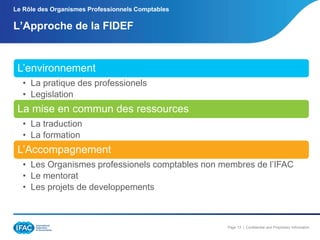 Le Rôle des Organismes Professionnels Comptables

L’Approche de la FIDEF

L’environnement
• La pratique des professionels
• Legislation

La mise en commun des ressources
• La traduction
• La formation

L’Accompagnement
• Les Organismes professionels comptables non membres de l’IFAC
• Le mentorat
• Les projets de developpements

Page 13 | Confidential and Proprietary Information

 